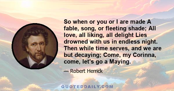 So when or you or I are made A fable, song, or fleeting shade; All love, all liking, all delight Lies drowned with us in endless night. Then while time serves, and we are but decaying; Come, my Corinna, come, let's go a 