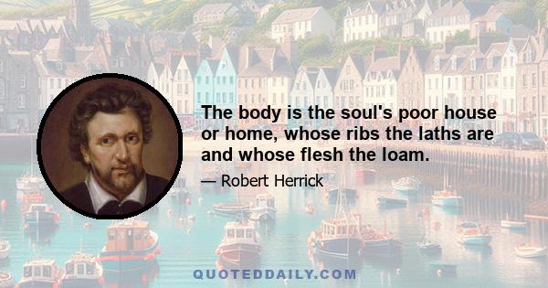 The body is the soul's poor house or home, whose ribs the laths are and whose flesh the loam.