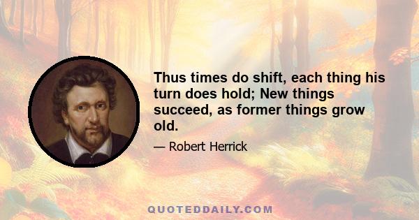 Thus times do shift, each thing his turn does hold; New things succeed, as former things grow old.