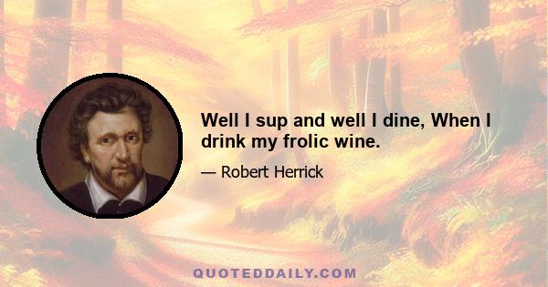 Well I sup and well I dine, When I drink my frolic wine.