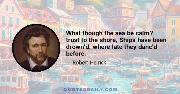 What though the sea be calm? trust to the shore, Ships have been drown'd, where late they danc'd before.