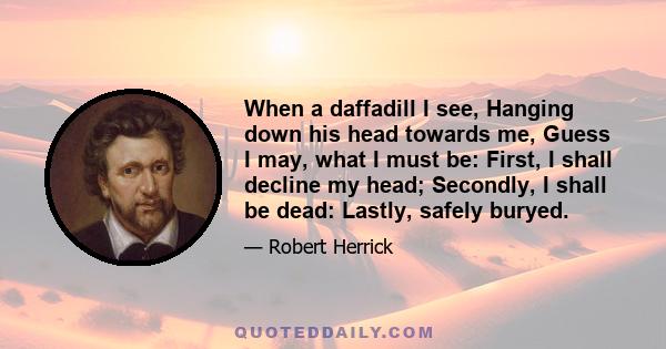 When a daffadill I see, Hanging down his head towards me, Guess I may, what I must be: First, I shall decline my head; Secondly, I shall be dead: Lastly, safely buryed.