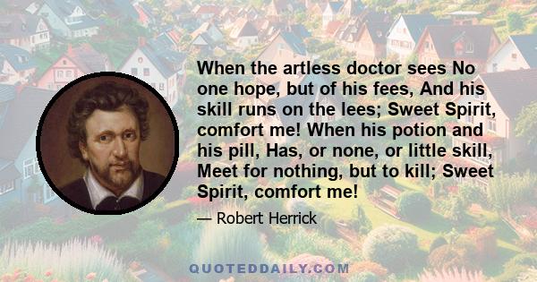 When the artless doctor sees No one hope, but of his fees, And his skill runs on the lees; Sweet Spirit, comfort me! When his potion and his pill, Has, or none, or little skill, Meet for nothing, but to kill; Sweet