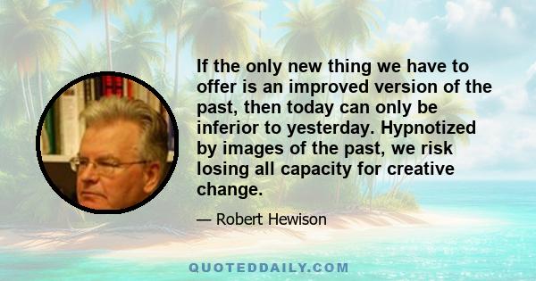 If the only new thing we have to offer is an improved version of the past, then today can only be inferior to yesterday. Hypnotized by images of the past, we risk losing all capacity for creative change.