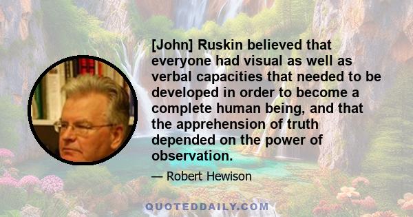 [John] Ruskin believed that everyone had visual as well as verbal capacities that needed to be developed in order to become a complete human being, and that the apprehension of truth depended on the power of observation.