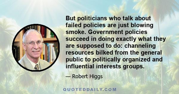 But politicians who talk about failed policies are just blowing smoke. Government policies succeed in doing exactly what they are supposed to do: channeling resources bilked from the general public to politically