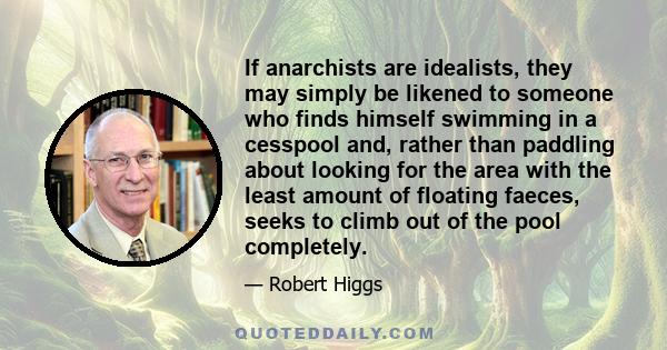 If anarchists are idealists, they may simply be likened to someone who finds himself swimming in a cesspool and, rather than paddling about looking for the area with the least amount of floating faeces, seeks to climb