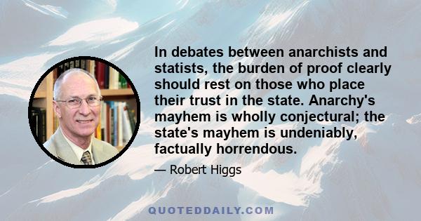 In debates between anarchists and statists, the burden of proof clearly should rest on those who place their trust in the state. Anarchy's mayhem is wholly conjectural; the state's mayhem is undeniably, factually