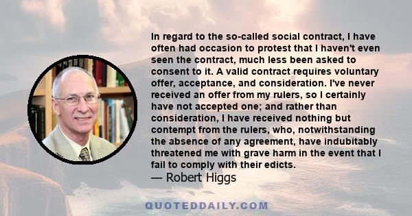 In regard to the so-called social contract, I have often had occasion to protest that I haven't even seen the contract, much less been asked to consent to it. A valid contract requires voluntary offer, acceptance, and