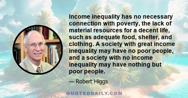 Income inequality has no necessary connection with poverty, the lack of material resources for a decent life, such as adequate food, shelter, and clothing. A society with great income inequality may have no poor people, 