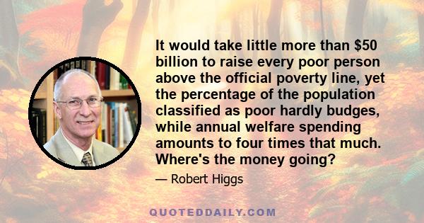 It would take little more than $50 billion to raise every poor person above the official poverty line, yet the percentage of the population classified as poor hardly budges, while annual welfare spending amounts to four 