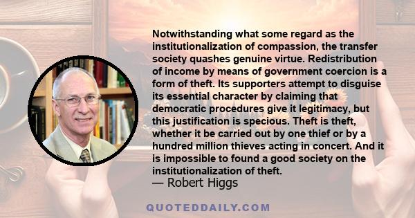 Notwithstanding what some regard as the institutionalization of compassion, the transfer society quashes genuine virtue. Redistribution of income by means of government coercion is a form of theft. Its supporters