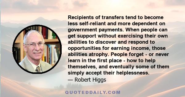 Recipients of transfers tend to become less self-reliant and more dependent on government payments. When people can get support without exercising their own abilities to discover and respond to opportunities for earning 