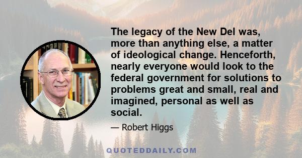 The legacy of the New Del was, more than anything else, a matter of ideological change. Henceforth, nearly everyone would look to the federal government for solutions to problems great and small, real and imagined,