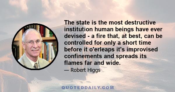 The state is the most destructive institution human beings have ever devised - a fire that, at best, can be controlled for only a short time before it o'erleaps it's improvised confinements and spreads its flames far