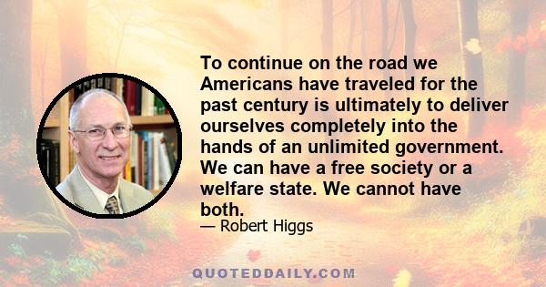 To continue on the road we Americans have traveled for the past century is ultimately to deliver ourselves completely into the hands of an unlimited government. We can have a free society or a welfare state. We cannot