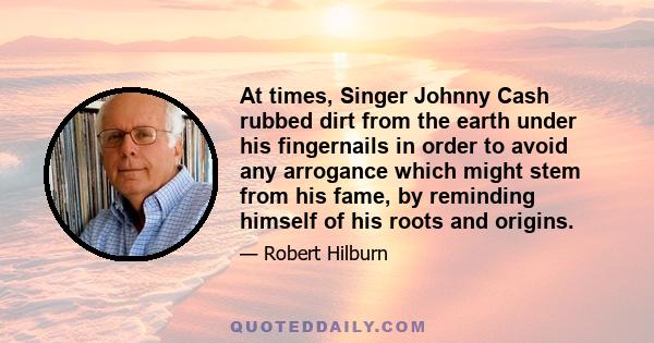 At times, Singer Johnny Cash rubbed dirt from the earth under his fingernails in order to avoid any arrogance which might stem from his fame, by reminding himself of his roots and origins.