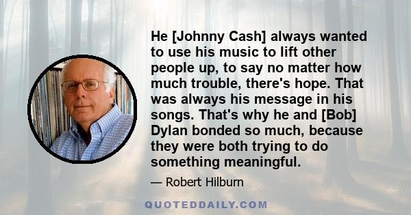 He [Johnny Cash] always wanted to use his music to lift other people up, to say no matter how much trouble, there's hope. That was always his message in his songs. That's why he and [Bob] Dylan bonded so much, because