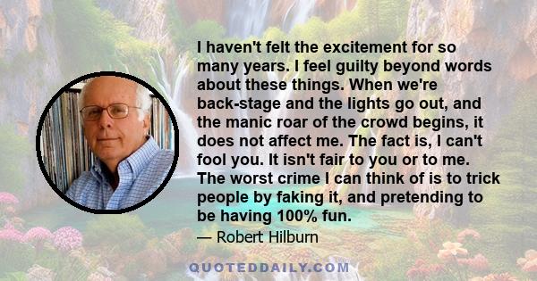 I haven't felt the excitement for so many years. I feel guilty beyond words about these things. When we're back-stage and the lights go out, and the manic roar of the crowd begins, it does not affect me. The fact is, I