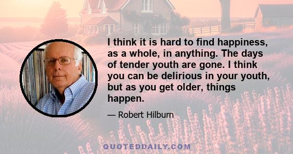 I think it is hard to find happiness, as a whole, in anything. The days of tender youth are gone. I think you can be delirious in your youth, but as you get older, things happen.