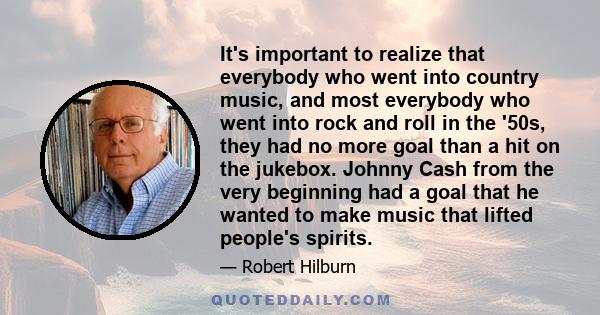 It's important to realize that everybody who went into country music, and most everybody who went into rock and roll in the '50s, they had no more goal than a hit on the jukebox. Johnny Cash from the very beginning had