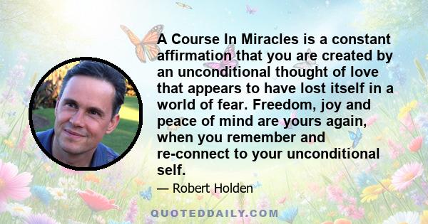 A Course In Miracles is a constant affirmation that you are created by an unconditional thought of love that appears to have lost itself in a world of fear. Freedom, joy and peace of mind are yours again, when you