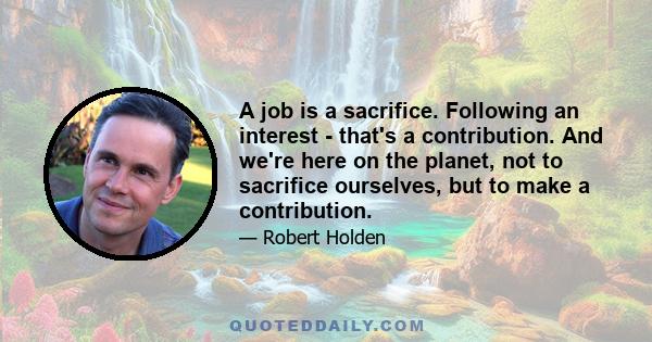 A job is a sacrifice. Following an interest - that's a contribution. And we're here on the planet, not to sacrifice ourselves, but to make a contribution.