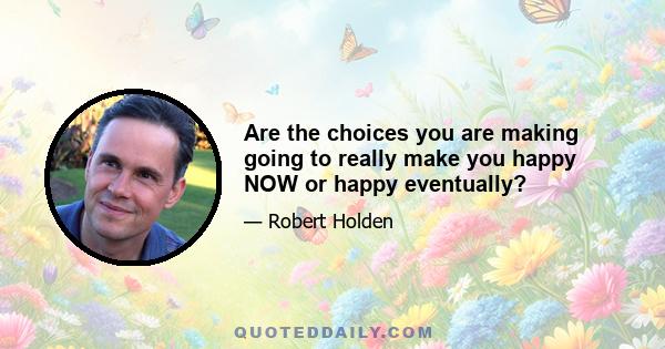 Are the choices you are making going to really make you happy NOW or happy eventually?