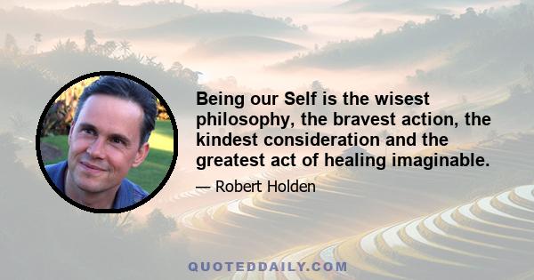 Being our Self is the wisest philosophy, the bravest action, the kindest consideration and the greatest act of healing imaginable.