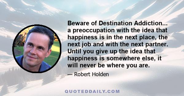 Beware of Destination Addiction... a preoccupation with the idea that happiness is in the next place, the next job and with the next partner. Until you give up the idea that happiness is somewhere else, it will never be 