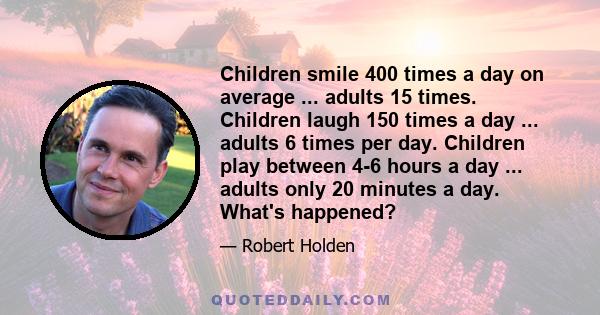 Children smile 400 times a day on average ... adults 15 times. Children laugh 150 times a day ... adults 6 times per day. Children play between 4-6 hours a day ... adults only 20 minutes a day. What's happened?