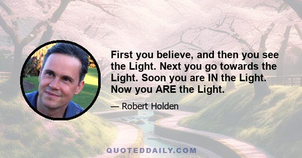 First you believe, and then you see the Light. Next you go towards the Light. Soon you are IN the Light. Now you ARE the Light.