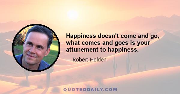 Happiness doesn't come and go, what comes and goes is your attunement to happiness.