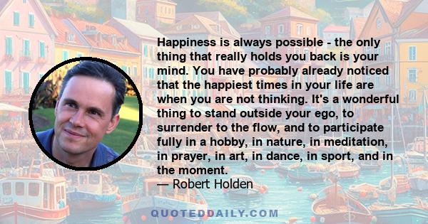 Happiness is always possible - the only thing that really holds you back is your mind. You have probably already noticed that the happiest times in your life are when you are not thinking. It's a wonderful thing to