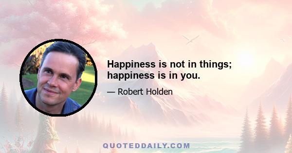 Happiness is not in things; happiness is in you.