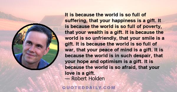 It is because the world is so full of suffering, that your happiness is a gift. It is because the world is so full of poverty, that your wealth is a gift. It is because the world is so unfriendly, that your smile is a