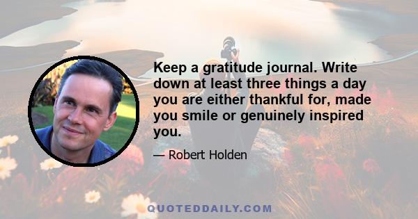 Keep a gratitude journal. Write down at least three things a day you are either thankful for, made you smile or genuinely inspired you.