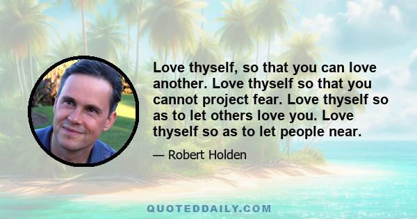 Love thyself, so that you can love another. Love thyself so that you cannot project fear. Love thyself so as to let others love you. Love thyself so as to let people near.