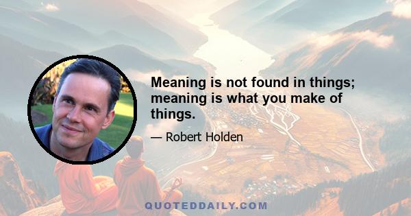 Meaning is not found in things; meaning is what you make of things.