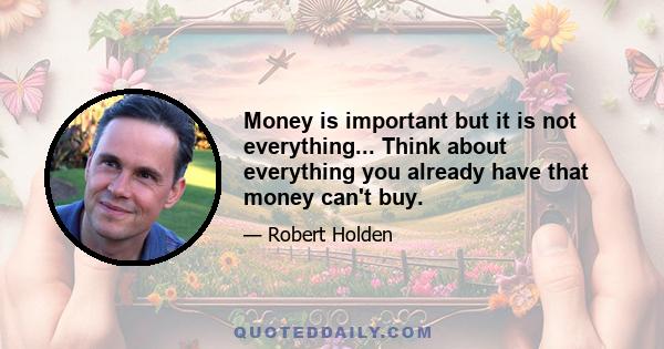 Money is important but it is not everything... Think about everything you already have that money can't buy.