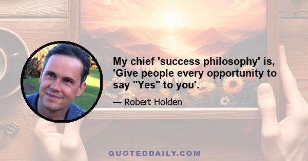 My chief 'success philosophy' is, 'Give people every opportunity to say Yes to you'.