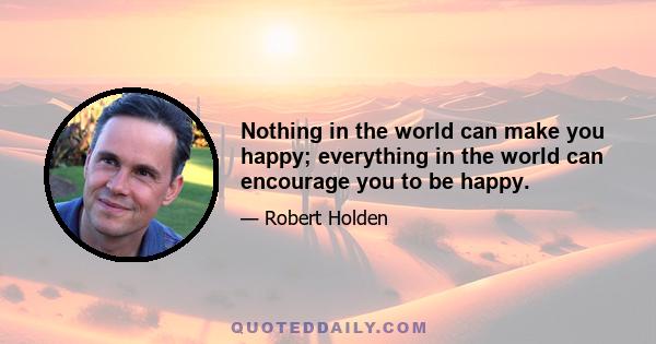 Nothing in the world can make you happy; everything in the world can encourage you to be happy.