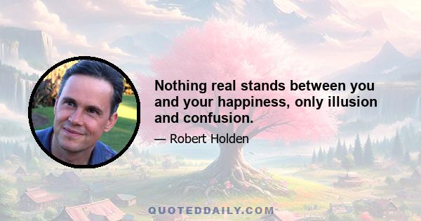 Nothing real stands between you and your happiness, only illusion and confusion.