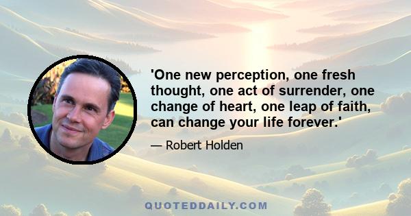 'One new perception, one fresh thought, one act of surrender, one change of heart, one leap of faith, can change your life forever.'