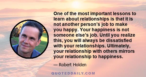 One of the most important lessons to learn about relationships is that it is not another person’s job to make you happy. Your happiness is not someone else’s job. Until you realize this, you will always be dissatisfied