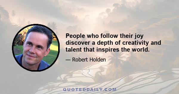 People who follow their joy discover a depth of creativity and talent that inspires the world.