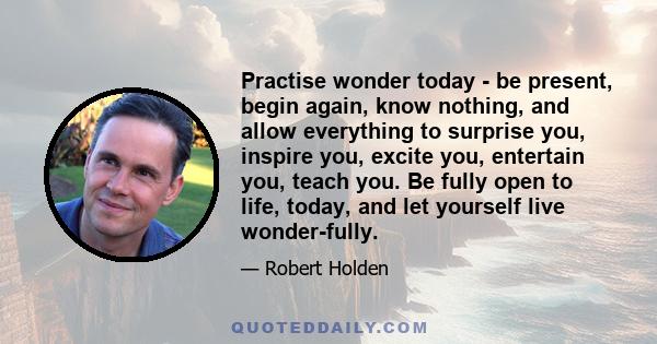 Practise wonder today - be present, begin again, know nothing, and allow everything to surprise you, inspire you, excite you, entertain you, teach you. Be fully open to life, today, and let yourself live wonder-fully.