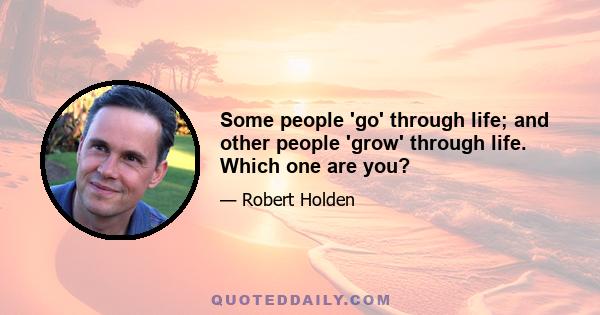 Some people 'go' through life; and other people 'grow' through life. Which one are you?