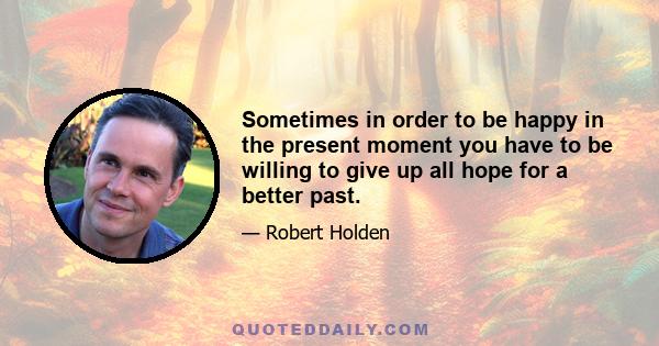 Sometimes in order to be happy in the present moment you have to be willing to give up all hope for a better past.