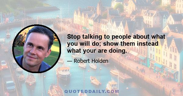 Stop talking to people about what you will do; show them instead what your are doing.